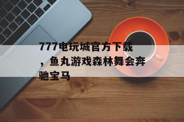 777电玩城官方下载，鱼丸游戏森林舞会奔驰宝马